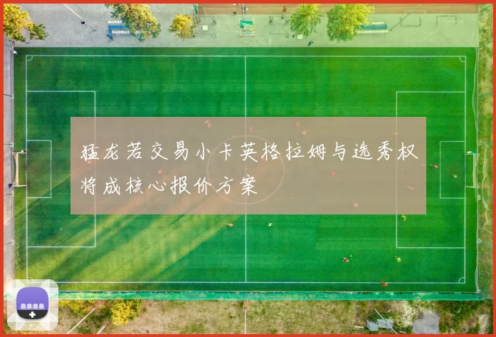 猛龙若交易小卡英格拉姆与选秀权将成核心报价方案