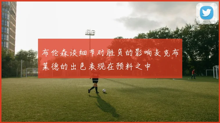布伦森谈细节对胜负的影响麦克布莱德的出色表现在预料之中