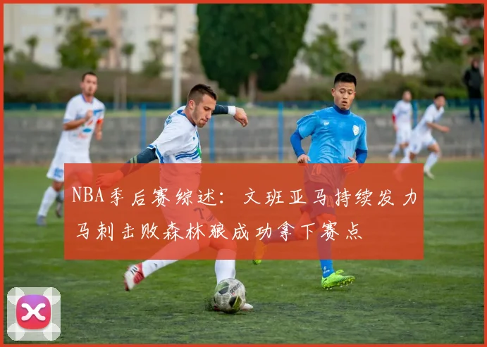 NBA季后赛综述：文班亚马持续发力马刺击败森林狼成功拿下赛点
