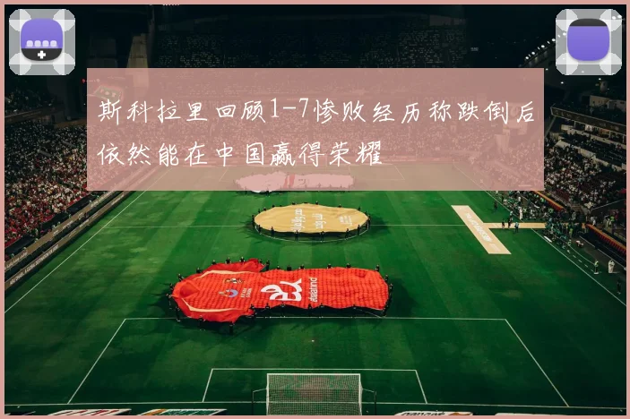 斯科拉里回顾1-7惨败经历称跌倒后依然能在中国赢得荣耀
