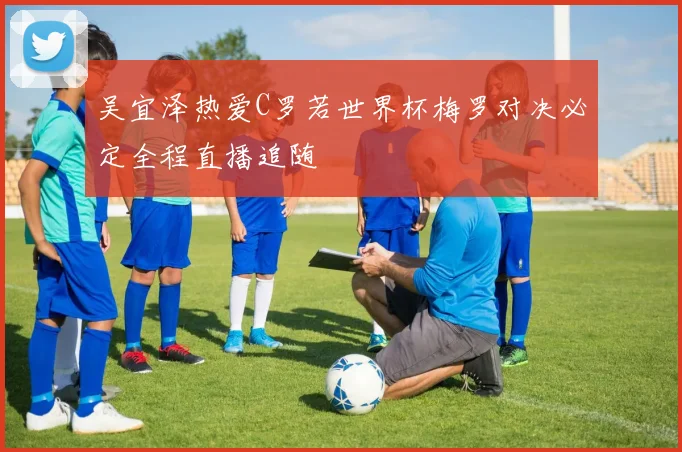 吴宜泽热爱C罗若世界杯梅罗对决必定全程直播追随
