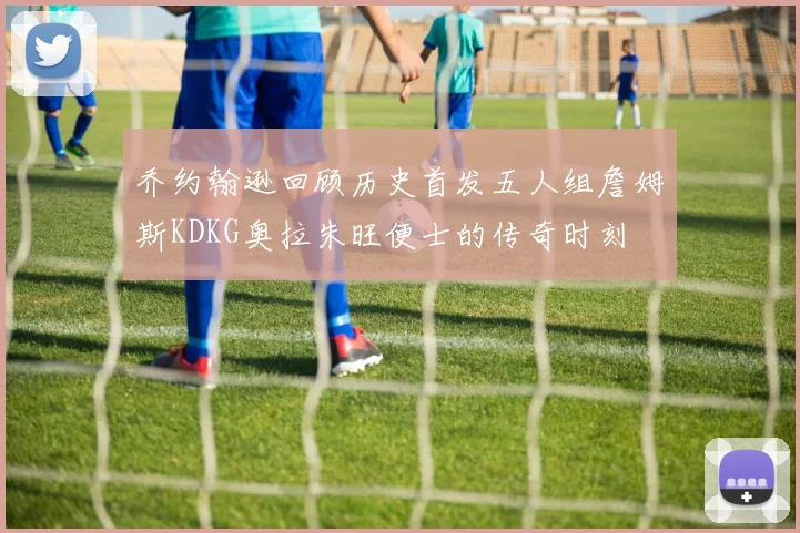 乔约翰逊回顾历史首发五人组詹姆斯KDKG奥拉朱旺便士的传奇时刻