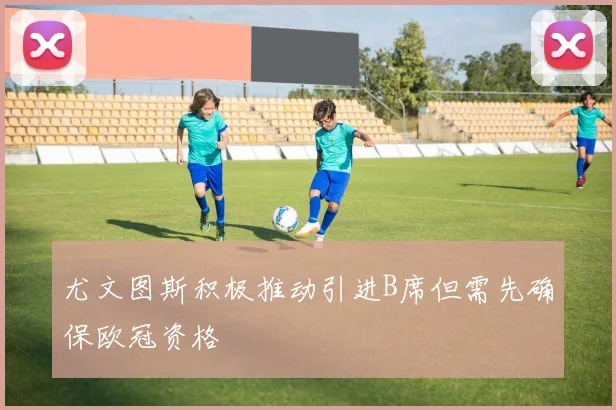 尤文图斯积极推动引进B席但需先确保欧冠资格