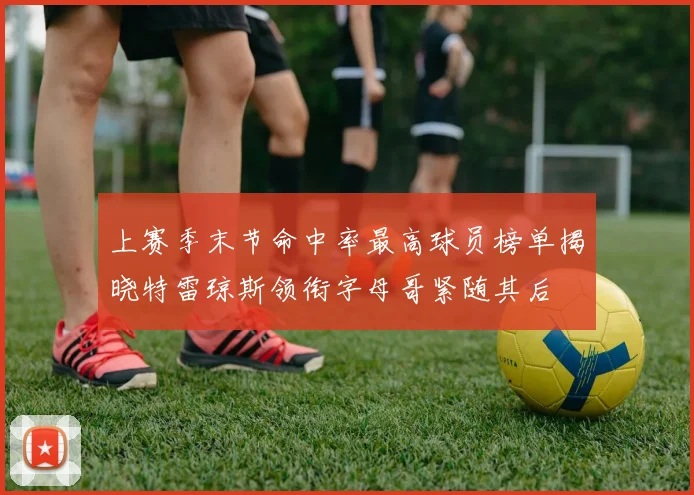 上赛季末节命中率最高球员榜单揭晓特雷琼斯领衔字母哥紧随其后