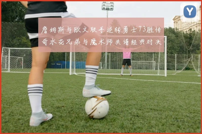詹姆斯与欧文联手逆转勇士73胜传奇水花兄弟与魔术师共谱经典对决