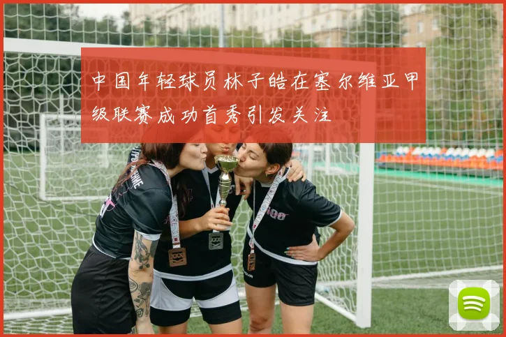 中国年轻球员林子皓在塞尔维亚甲级联赛成功首秀引发关注