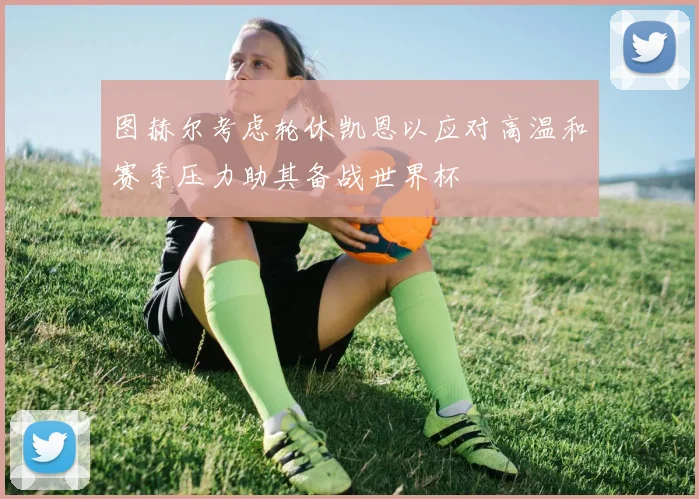 图赫尔考虑轮休凯恩以应对高温和赛季压力助其备战世界杯