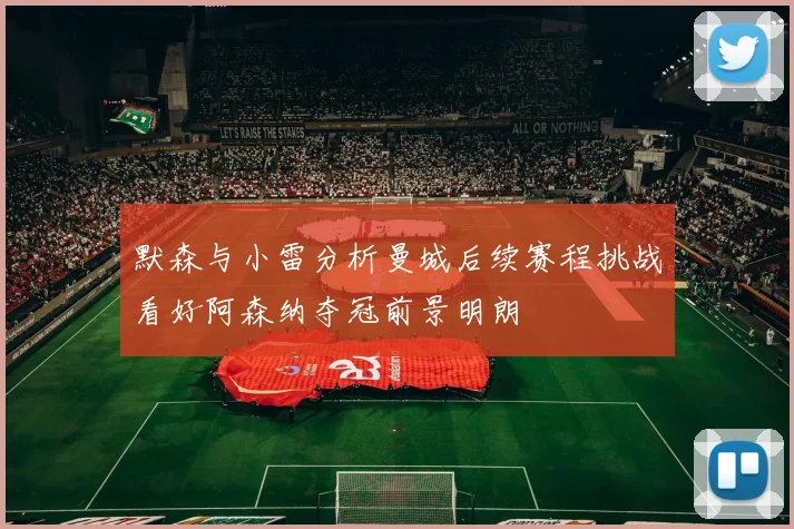 默森与小雷分析曼城后续赛程挑战看好阿森纳夺冠前景明朗